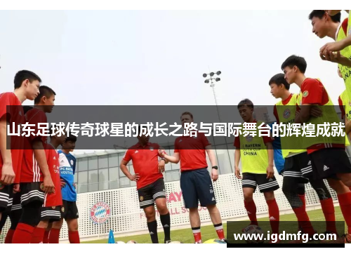 山东足球传奇球星的成长之路与国际舞台的辉煌成就