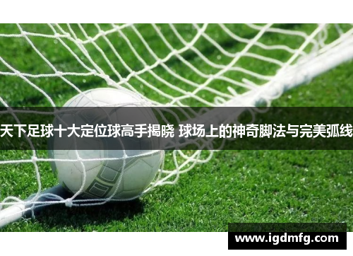 天下足球十大定位球高手揭晓 球场上的神奇脚法与完美弧线