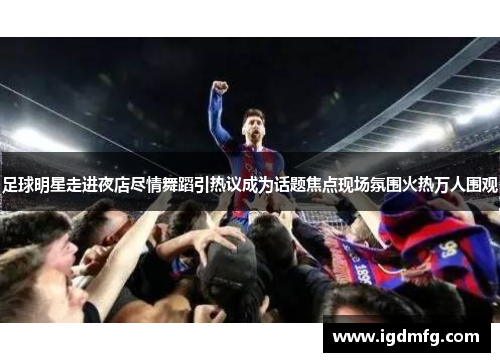 足球明星走进夜店尽情舞蹈引热议成为话题焦点现场氛围火热万人围观